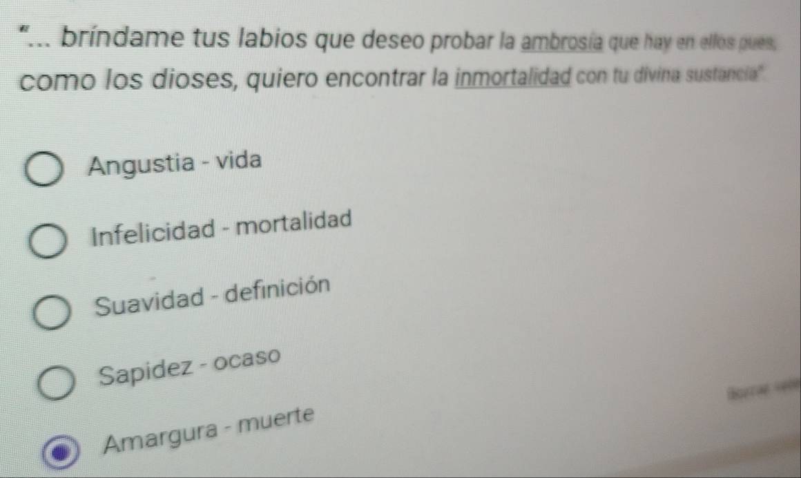 "... bríndame tus labios que deseo probar la ambrosía que hay en ellos pues,
como los dioses, quiero encontrar la inmortalidad con tu divina sustancia
Angustia - vida
Infelicidad - mortalidad
Suavidad - definición
Sapidez - ocaso
a
Amargura - muerte