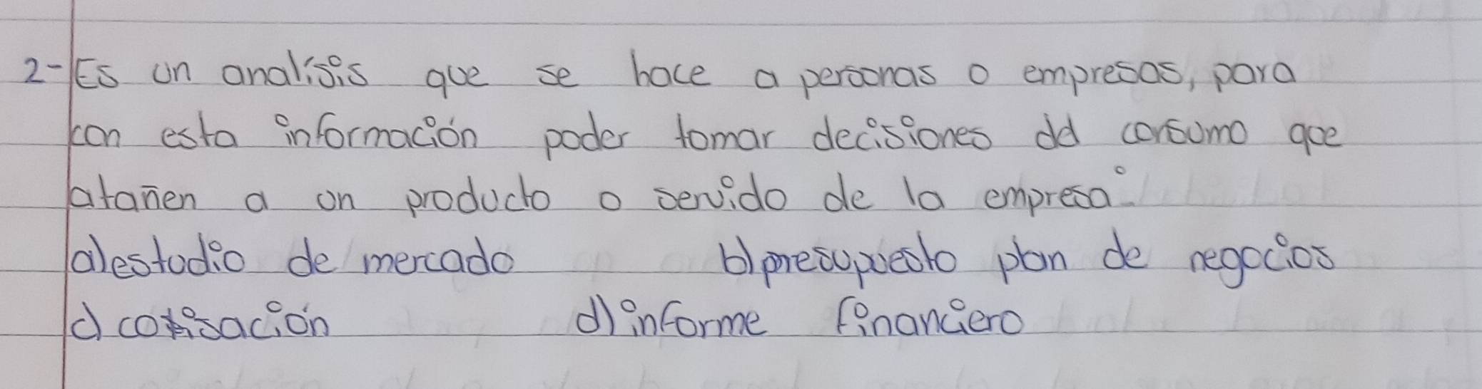 2- Es un analisis gue se hace a personas o empresos, para
con esta informacion poder tomar decissones dd consumo gee
atamen a on producto o servido de la empresa?
alestodio de mercado b)presopueslo plan de negocios
dcosacion dinforme finangero
