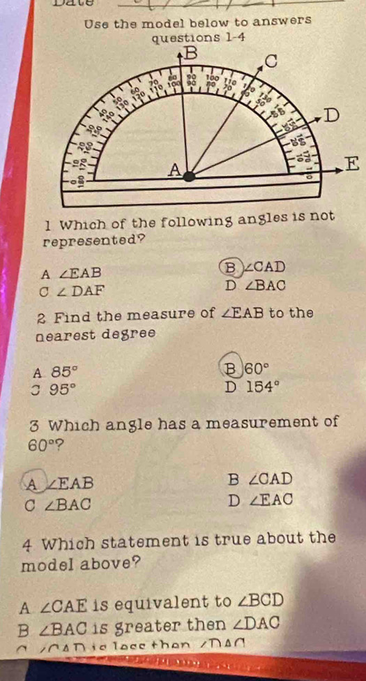 Dave
_
Use the model below to answers
questions 1-4
1 Which of the following angles is not
represented?
A ∠ EAB
B ∠ CAD
C∠ DAF
D ∠ BAC
2 Find the measure of ∠ EAB to the
nearest degree
A 85°
B 60°
3 95°
D 154°
3 Which angle has a measurement of
60° ?
A ∠ EAB
B ∠ CAD
C ∠ BAC
D ∠ EAC
4 Which statement is true about the
model above?
A ∠ CAE is equivalent to ∠ BCD
B ∠ BAC is greater then ∠ DAC
^ ∠ CAD is loce tha n ∠ D△ C