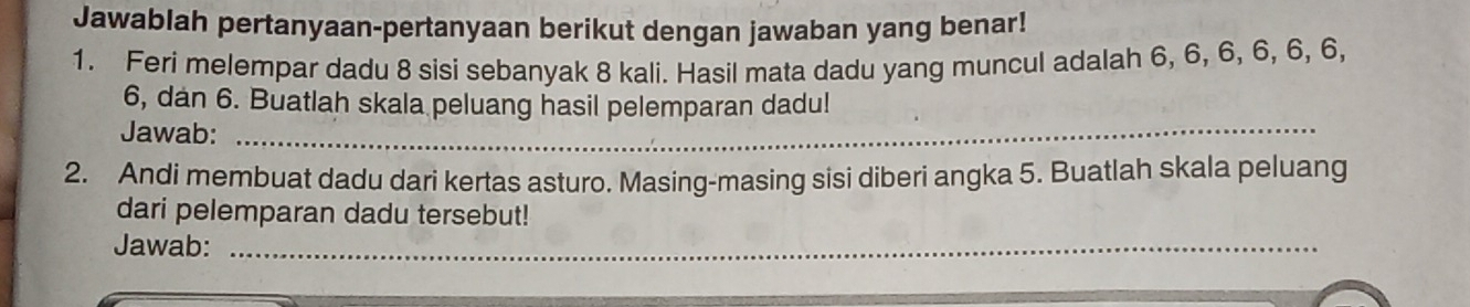 Jawablah pertanyaan-pertanyaan berikut dengan jawaban yang benar! 
1. Feri melempar dadu 8 sisi sebanyak 8 kali. Hasil mata dadu yang muncul adalah 6, 6, 6, 6, 6, 6,
6, dan 6. Buatlah skala peluang hasil pelemparan dadu! 
Jawab:_ 
2. Andi membuat dadu dari kertas asturo. Masing-masing sisi diberi angka 5. Buatlah skala peluang 
dari pelemparan dadu tersebut! 
Jawab:_