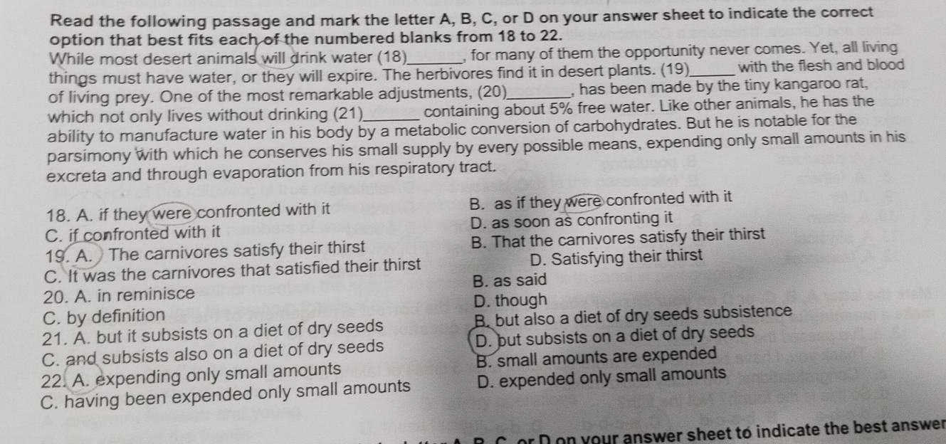 Read the following passage and mark the letter A, B, C, or D on your answer sheet to indicate the correct
option that best fits each of the numbered blanks from 18 to 22.
While most desert animals will drink water (18)_ , for many of them the opportunity never comes. Yet, all living
things must have water, or they will expire. The herbivores find it in desert plants. (19)_ with the flesh and blood
of living prey. One of the most remarkable adjustments, (20)_ , has been made by the tiny kangaroo rat,
which not only lives without drinking (21)_ containing about 5% free water. Like other animals, he has the
ability to manufacture water in his body by a metabolic conversion of carbohydrates. But he is notable for the
parsimony with which he conserves his small supply by every possible means, expending only small amounts in his
excreta and through evaporation from his respiratory tract.
18. A. if they were confronted with it B. as if they were confronted with it
C. if confronted with it D. as soon as confronting it
19. A. The carnivores satisfy their thirst B. That the carnivores satisfy their thirst
C. It was the carnivores that satisfied their thirst D. Satisfying their thirst
B. as said
20. A. in reminisce
D. though
C. by definition
21. A. but it subsists on a diet of dry seeds B. but also a diet of dry seeds subsistence
C. and subsists also on a diet of dry seeds D. but subsists on a diet of dry seeds
22. A. expending only small amounts B. small amounts are expended
C. having been expended only small amounts D. expended only small amounts
or D on your answer sheet to indicate the best answer