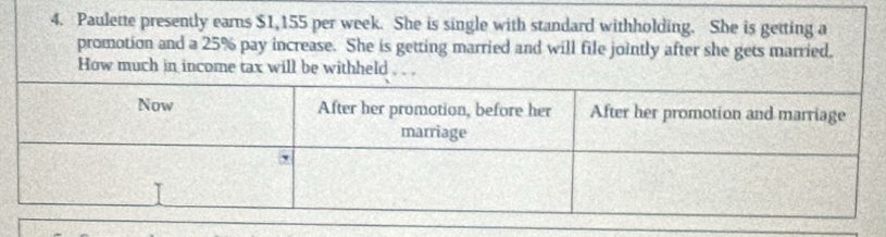 Paulette presently earns $1,155 per week. She is single with standard withholding. She is getting a 
promotion and a 25% pay increase. She is getting married and will file jointly after she gets married. 
How much in