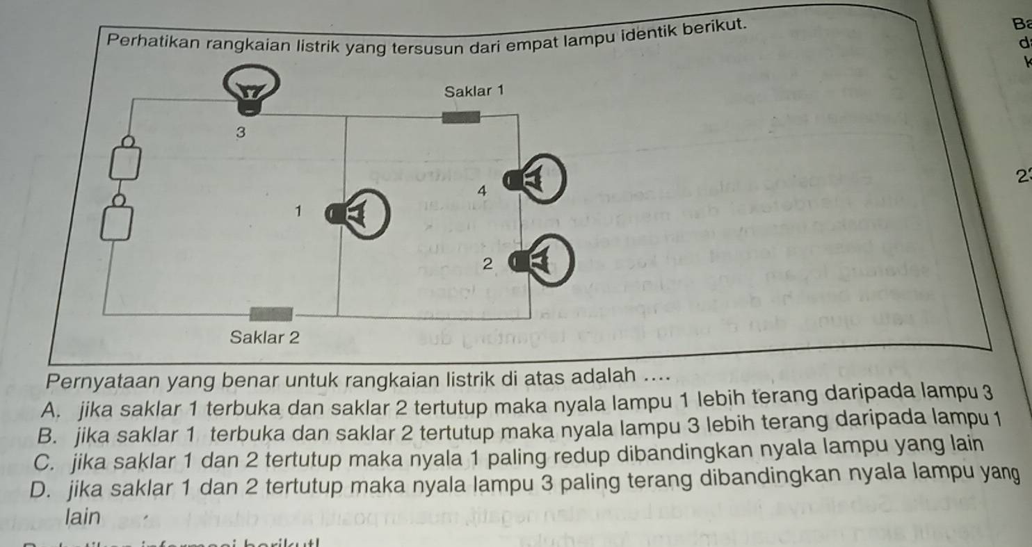 Perhatikan rangkaian listrik yang tersusun dari empat lampu identik berikut.
B
d
2
Pernyataan yang benar untuk rangkaian listrik di atas adalah ....
A. jika saklar 1 terbuka dan saklar 2 tertutup maka nyala lampu 1 lebih terang daripada lampu 3
B. jika saklar 1 terbuka dan saklar 2 tertutup maka nyala lampu 3 lebih terang daripada lampu 1
C. jika saklar 1 dan 2 tertutup maka nyala 1 paling redup dibandingkan nyala lampu yang lain
D. jika saklar 1 dan 2 tertutup maka nyala lampu 3 paling terang dibandingkan nyala lampu yang
lain