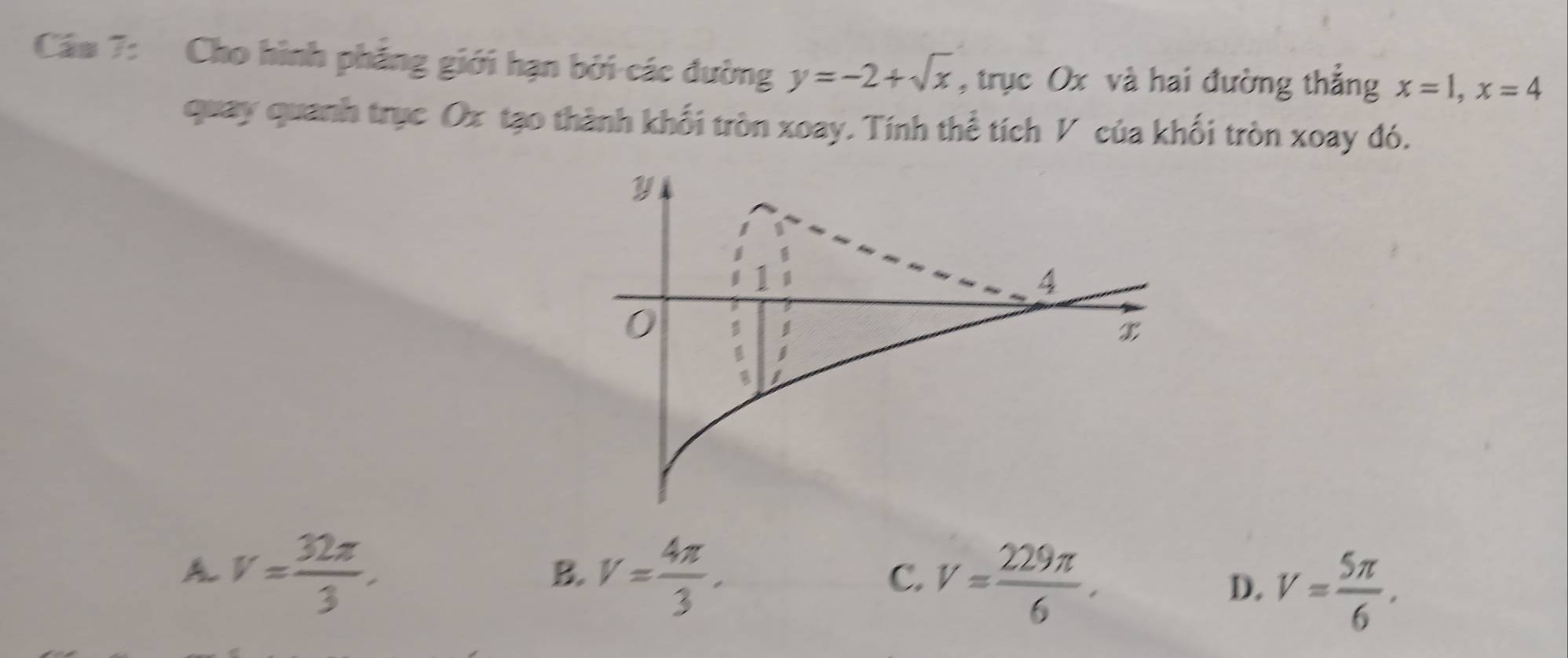 Cáu 7: Cho hình phẳng giới hạn bởi các đường y=-2+sqrt(x) , trục Ox và hai đường thắng x=1, x=4
quay quanh trục Ox tạo thành khối tròn xoay. Tính thể tích V của khối tròn xoay đó.
A V= 32π /3 .
B. V= 4π /3 .
C. V= 229π /6 .
D. V= 5π /6 ,