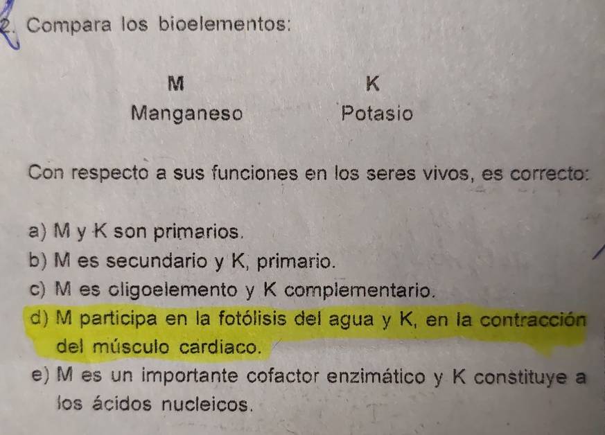 Compara los bioelementos:
M
K
Manganeso Potasio
Con respecto a sus funciones en los seres vivos, es correcto:
a) M y K son primarios.
b) M es secundario y K, primario.
c) M es oligoelemento y K complementario.
d) M participa en la fotólisis del agua y K, en la contracción
del músculo cardiaco.
e) M es un importante cofactor enzimático y K constituye a
los ácidos nucleicos.