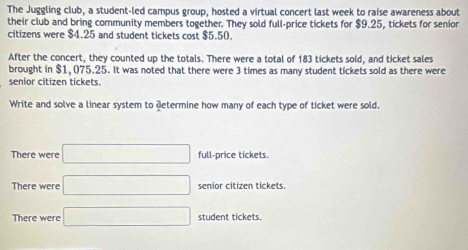 The Juggling club, a student-led campus group, hosted a virtual concert last week to raise awareness about 
their club and bring community members together. They sold full-price tickets for $9.25, tickets for senior 
citizens were $4.25 and student tickets cost $5.50. 
After the concert, they counted up the totals. There were a total of 183 tickets sold, and ticket sales 
brought in $1, 075.25. It was noted that there were 3 times as many student tickets sold as there were 
senior citizen tickets. 
Write and solve a linear system to determine how many of each type of ticket were sold. 
There were □ full-price tickets. 
There were □ senior citizen tickets. 
There were □ student tickets.