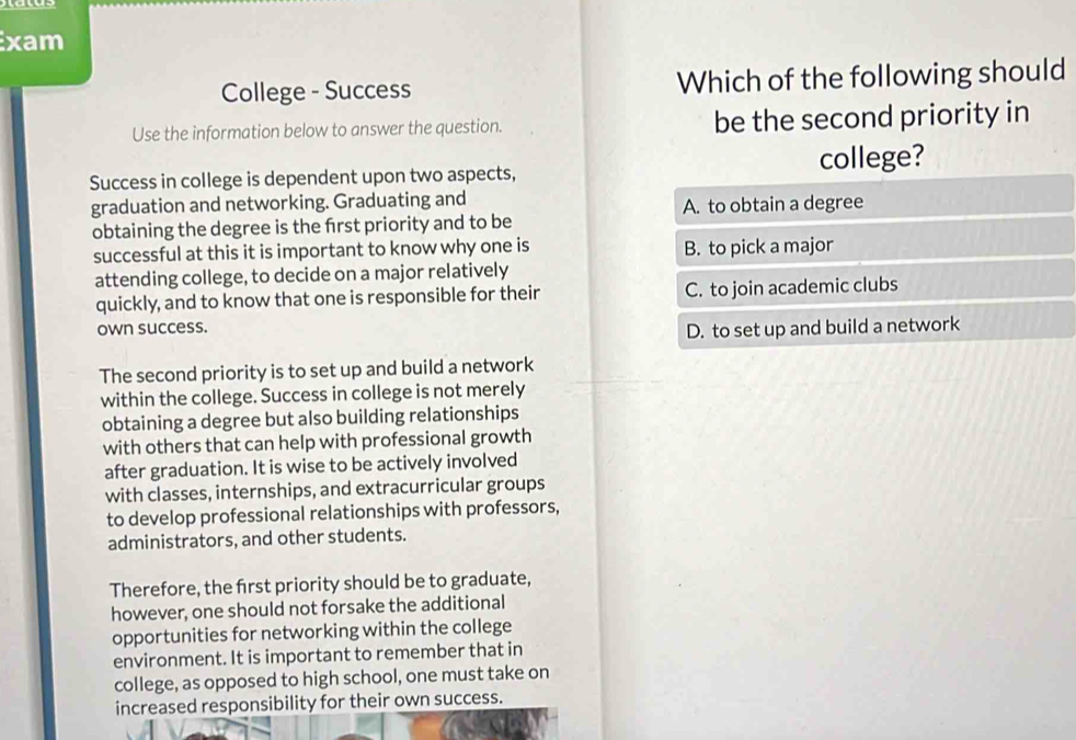 xam
College - Success Which of the following should
Use the information below to answer the question. be the second priority in
Success in college is dependent upon two aspects, college?
graduation and networking. Graduating and A. to obtain a degree
obtaining the degree is the frst priority and to be
successful at this it is important to know why one is B. to pick a major
attending college, to decide on a major relatively
quickly, and to know that one is responsible for their C. to join academic clubs
own success.
D. to set up and build a network
The second priority is to set up and build a network
within the college. Success in college is not merely
obtaining a degree but also building relationships
with others that can help with professional growth
after graduation. It is wise to be actively involved
with classes, internships, and extracurricular groups
to develop professional relationships with professors,
administrators, and other students.
Therefore, the first priority should be to graduate,
however, one should not forsake the additional
opportunities for networking within the college
environment. It is important to remember that in
college, as opposed to high school, one must take on
increased responsibility for their own success.