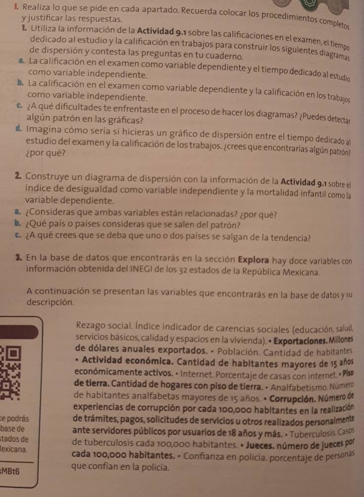 Realiza lo que se pide en cada apartado. Recuerda colocar los procedimientos completos
y justificar las respuestas.
l Utiliza la información de la Actividad 9.1 sobre las calificaciones en el examen, el tiempo
dedicado al estudio y la calificación en trabajos para construir los siguientes diagramas
de dispersión y contesta las preguntas en tu cuaderno.
La calificación en el examen como variable dependiente y el tiempo dedicado al estudio
como variable independiente.
Da La calificación en el examen como variable dependiente y la calificación en los trabajos
como variable independiente.
¿A qué dificultades te enfrentaste en el proceso de hacer los diagramas? ¿Puedes detectar
algún patrón en las gráficas?
d Imagina cómo sería si hicieras un gráfico de dispersión entre el tiempo dedicado al
estudio del examen y la calificación de los trabajos. ¿crees que encontrarías algún patrón?
¿por qué?
2. Construye un diagrama de dispersión con la información de la Actividad 9.1 sobre el
indice de desigualdad como variable independiente y la mortalidad infantil como la
variable dependiente.
¿Consideras que ambas variables están relacionadas? ¿por qué?
L ¿Qué país o países consideras que se salen del patrón?
€ ¿A qué crees que se deba que uno o dos países se salgan de la tendencia?
3. En la base de datos que encontrarás en la sección Explora hay doce variables con
información obtenida del INEGI de los 32 estados de la República Mexicana.
A continuación se presentan las variables que encontrarás en la base de datos y su
descripción.
Rezago social. Índice indicador de carencias sociales (educación, salud,
servicios básicos, calidad y espacios en la vivienda). • Exportaciones. Millones
de dólares anuales exportados. • Población. Cantidad de habitantes
• Actividad económica. Cantidad de habitantes mayores de 15 años
económicamente activos. • internet. Porcentaje de casas con internet. « Plso
de tierra. Cantidad de hogares con piso de tierra, - Analfabetismo. Número
de habitantes analfabetas mayores de 15 años. • Corrupción. Número de
experiencias de corrupción por cada 100,000 habitantes en la realización
ce podrás de trámites, pagos, solicitudes de servicios μ otros realizados personalmente
base de ante servidores públicos por usuarios de 18 años y más. • Tuberculosis. Casos
tados de de tuberculosis cada 100,000 habitantes. • Jueces, número de jueces por
exicana. cada 100,000 habitantes. • Confianza en policía. porcentaje de personas
MBt6
que confian en la policia.