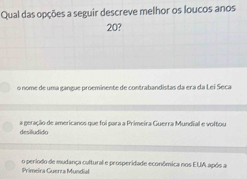 Qual das opções a seguir descreve melhor os loucos anos
20?
o nome de uma gangue proeminente de contrabandistas da era da Lei Seca
a geração de americanos que foi para a Primeira Guerra Mundial e voltou
desiludido
o período de mudança cultural e prosperidade econômica nos EUA após a
Primeira Guerra Mundial