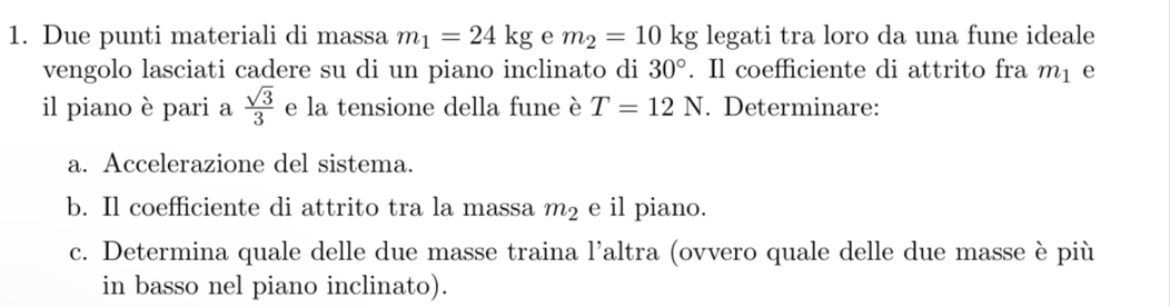 Due punti materiali di massa m_1=24kg e m_2=10kg legati tra loro da una fune ideale 
vengolo lasciati cadere su di un piano inclinato di 30°. Il coefficiente di attrito fra m_1 e 
il piano è pari a  sqrt(3)/3  e la tensione della fune è T=12N. Determinare: 
a. Accelerazione del sistema. 
b. Il coefficiente di attrito tra la massa m_2 e il piano. 
c. Determina quale delle due masse traina l’altra (ovvero quale delle due masse è più 
in basso nel piano inclinato).