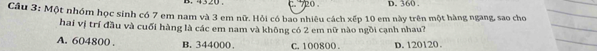 720. D. 360.
Câu 3: Một nhóm học sinh có 7 em nam và 3 em nữ. Hỏi có bao nhiêu cách xếp 10 em này trên một hàng ngang, sao cho
hai vị trí đầu và cuối hàng là các em nam và không có 2 em nữ nào ngồi cạnh nhau?
A. 604800. B. 344000. C. 100800. D. 120120.