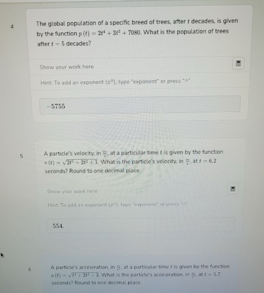 The global population of a specific breed of trees, after t decades, is given 
by the function p(t)=2t^4+3t^2+7080. What is the population of trees 
after t=5 decades? 
Show your work here 
Hint: To add an exponent (x^y) , type “exponent” or press “^” 
-5755 
5 A particle's velocity, in  m/s  , at a particular time t is given by the function
v(t)=sqrt(2t^5+2t^2+1). What is the particle's velocity, in  m/s  , at t=6.2
seconds? Round to one decimal place. 
Show your work here 
Hint: To add an exponent (x^y) , type “exponent” or press “'^'' 
554. 
6 A particle's acceleration, in  xz/a^2  , at a particular time t is given by the function
a(t)=sqrt(t^4+2t^3+3). What is the particle's acceleration, in  a/a^2  , at t=5.7
seconds? Round to one decimal place.