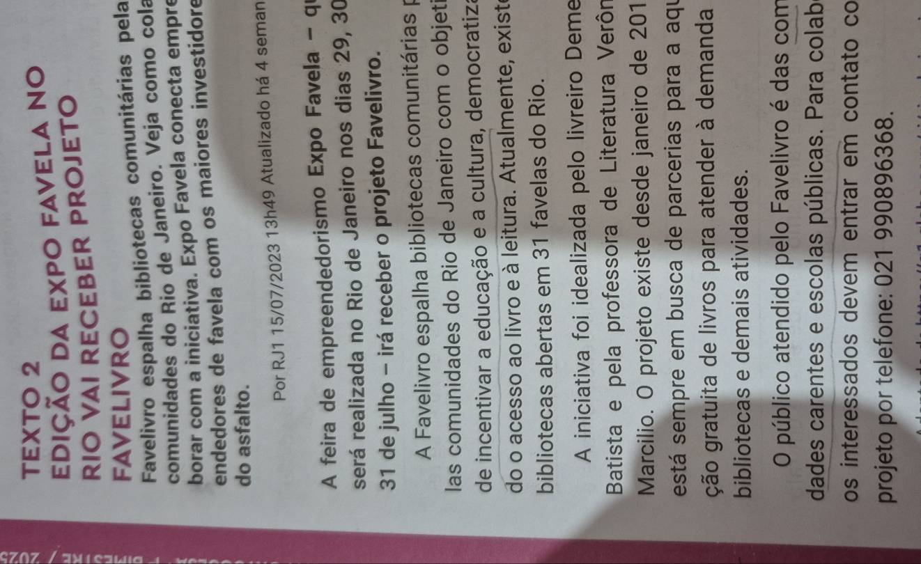 TEXTO 2 
edição da expo favela no 
RIO VAI RECEBER PROJETO 
FAVELIVRO 
Favelivro espalha bibliotecas comunitárias pela 
comunidades do Rio de Janeiro. Veja como cola 
borar com a iniciativa. Expo Favela conecta empre 
endedores de favela com os maiores investidore 
do asfalto. 
Por RJ1 15/07/2023 13h49 Atualizado há 4 seman 
A feira de empreendedorismo Expo Favela - q 
será realizada no Rio de Janeiro nos dias 29, 30
31 de julho - irá receber o projeto Favelivro. 
A Favelivro espalha bibliotecas comunitárias p 
las comunidades do Rio de Janeiro com o objet 
de incentivar a educação e a cultura, democratiza 
do o acesso ao livro e à leitura. Atualmente, existe 
bibliotecas abertas em 31 favelas do Rio. 
A iniciativa foi idealizada pelo livreiro Deme 
Batista e pela professora de Literatura Verôn 
Marcilio. O projeto existe desde janeiro de 201
está sempre em busca de parcerias para a aqu 
ção gratuita de livros para atender à demanda 
bibliotecas e demais atividades. 
O público atendido pelo Favelivro é das com 
dades carentes e escolas públicas. Para colab 
os interessados devem entrar em contato co 
projeto por telefone: 021 990896368.