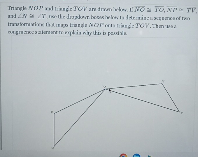 Triangle NOP and triangle TOV are drawn below. If overline NO≌ overline TO, overline NP≌ overline TV, 
and ∠ N≌ ∠ T ', use the dropdown boxes below to determine a sequence of two 
transformations that maps triangle NOP onto triangle TOV. Then use a 
congruence statement to explain why this is possible.