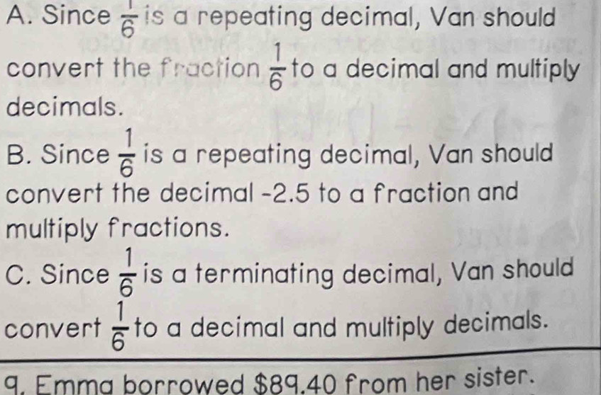 A. Since  1/6  is a repeating decimal, Van should
convert the fraction  1/6  to a decimal and multiply 
decimals.
B. Since  1/6  is a repeating decimal, Van should
convert the decimal -2.5 to a fraction and
multiply fractions.
C. Since  1/6  is a terminating decimal, Van should
convert  1/6  to a decimal and multiply decimals.
9. Emma borrowed $89.40 from her sister.