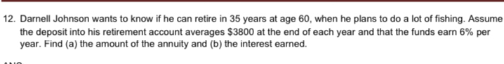 Darnell Johnson wants to know if he can retire in 35 years at age 60, when he plans to do a lot of fishing. Assume 
the deposit into his retirement account averages $3800 at the end of each year and that the funds earn 6% per
year. Find (a) the amount of the annuity and (b) the interest earned.