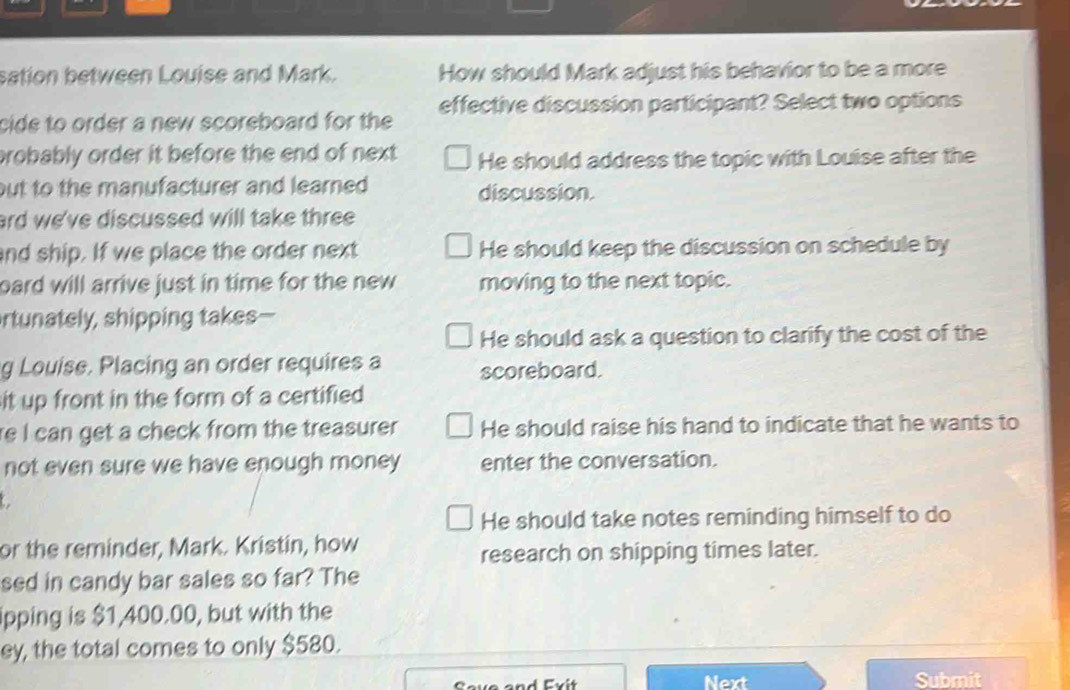 sation between Louise and Mark. How should Mark adjust his behavior to be a more
cide to order a new scoreboard for the effective discussion participant? Select two options
probably order it before the end of next He should address the topic with Louise after the
but to the manufacturer and learned. discussion.
ard we've discussed will take three 
and ship. If we place the order next He should keep the discussion on schedule by
oard will arrive just in time for the new moving to the next topic.
rtunately, shipping takes—
He should ask a question to clarify the cost of the
g Louise. Placing an order requires a scoreboard.
it up front in the form of a certified 
re I can get a check from the treasurer He should raise his hand to indicate that he wants to
not even sure we have enough money enter the conversation.
He should take notes reminding himself to do
or the reminder, Mark. Kristin, how
research on shipping times later.
sed in candy bar sales so far? The
ipping is $1,400.00, but with the
ey, the total comes to only $580.
Next Submit