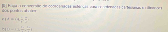 [5] Faça a conversão de coordenadas esféricas para coordenadas cartesianas e cilíndricas 
dos pontos abaixo: 
a) A=(4, π /6 , π /2 )
b ) B=(1,frac 3π ,frac 2π )