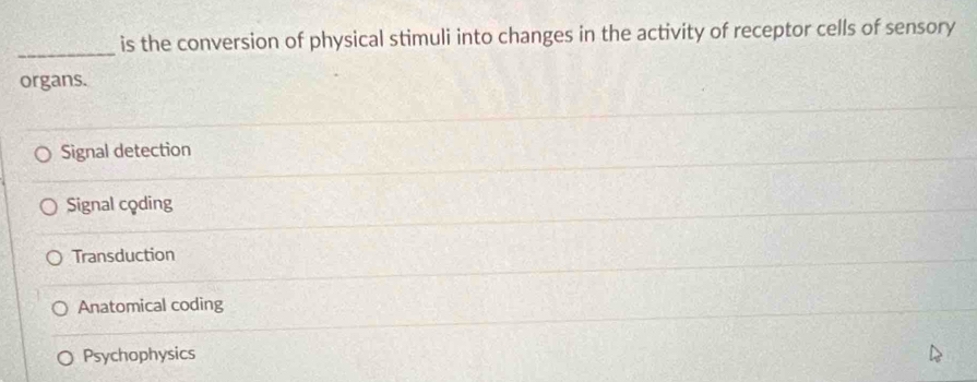 is the conversion of physical stimuli into changes in the activity of receptor cells of sensory
organs.
Signal detection
Signal coding
Transduction
Anatomical coding
Psychophysics