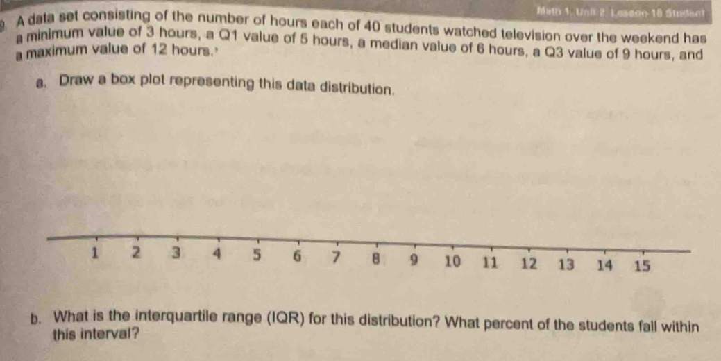 Mat 1. Unit 2. Lesson 18 Student 
. A data set consisting of the number of hours each of 40 students watched television over the weekend has 
minimum value of 3 hours, a Q1 value of 5 hours, a median value of 6 hours, a Q3 value of 9 hours, and 
a maximum value of 12 hours.' 
a、 Draw a box plot representing this data distribution. 
b. What is the interquartile range (IQR) for this distribution? What percent of the students fall within 
this interval?