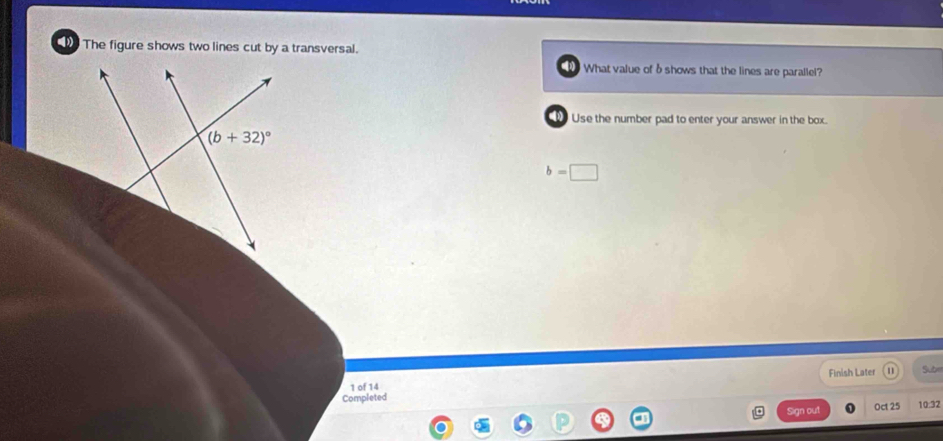 The figure shows two lines cut by a transversal.
What value of δ shows that the lines are parallel?
Use the number pad to enter your answer in the box.
(b+32)^circ 
b=□
Finish Later Sub
1 of 14
Completed Oct 25 10:32
Sign out