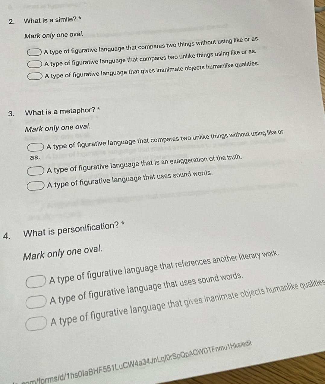 What is a simile? *
Mark only one oval.
A type of figurative language that compares two things without using like or as.
A type of figurative language that compares two unlike things using like or as.
A type of figurative language that gives inanimate objects humanlike qualities.
3. What is a metaphor? *
Mark only one oval.
A type of figurative language that compares two unlike things without using like or
as.
A type of figurative language that is an exaggeration of the truth.
A type of figurative language that uses sound words.
4. What is personification? *
Mark only one oval.
A type of figurative language that references another literary work.
A type of figurative language that uses sound words.
A type of figurative language that gives inanimate objects humanlike qualities
mm/forms/d/1hs0IaBHF551LuCW4a34JnLqf0rSpQpAQWDTFnmu1Hks/edi