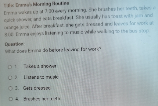 Title: Emma's Morning Routine 
Emma wakes up at 7:00 every morning. She brushes her teeth, takes a 
quick shower, and eats breakfast. She usually has toast with jam and 
orange juice. After breakfast, she gets dressed and leaves for work at 
8:00 . Emma enjoys listening to music while walking to the bus stop. 
Question: 
What does Emma do before leaving for work? 
1. Takes a shower 
2. Listens to music 
3. Gets dressed 
4. Brushes her teeth