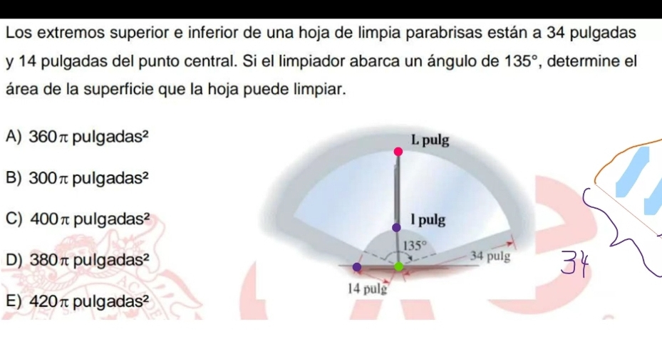 Los extremos superior e inferior de una hoja de limpia parabrisas están a 34 pulgadas
y 14 pulgadas del punto central. Si el limpiador abarca un ángulo de 135° , determine el
área de la superficie que la hoja puede limpiar.
A) 360πpulgadas²
B) 300π pulgadas²
C) 400π pulgadas²
D) 380π pulgadas²
E) 420π pulgadas²