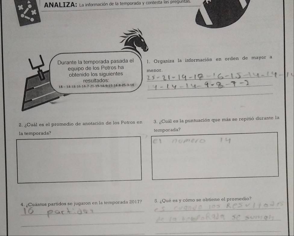 a ANALIZA: La información de la temporada y contesta las preguntas. 
Durante la temporada pasada el 1. Organiza la información en orden de mayor a 
equipo de los Potros ha 
_ 
obtenido los siguientes menor. 
_ 
resultados:
14 - 14 -18 -16 -14 -7 -21 -19 -14 -9 -15 -14 -8 -25 -3 -14
_ 
2. ¿Cuál es el promedio de anotación de los Potros en 3. ¿Cuál es la puntuación que más se repitió durante la 
la temporada? temporada? 
4. ¿Cuántos partidos se jugaron en la temporada 2017? 5. ¿Qué es y cómo se obtiene el promedio? 
_ 
_ 
_ 
_ 
_ 
_