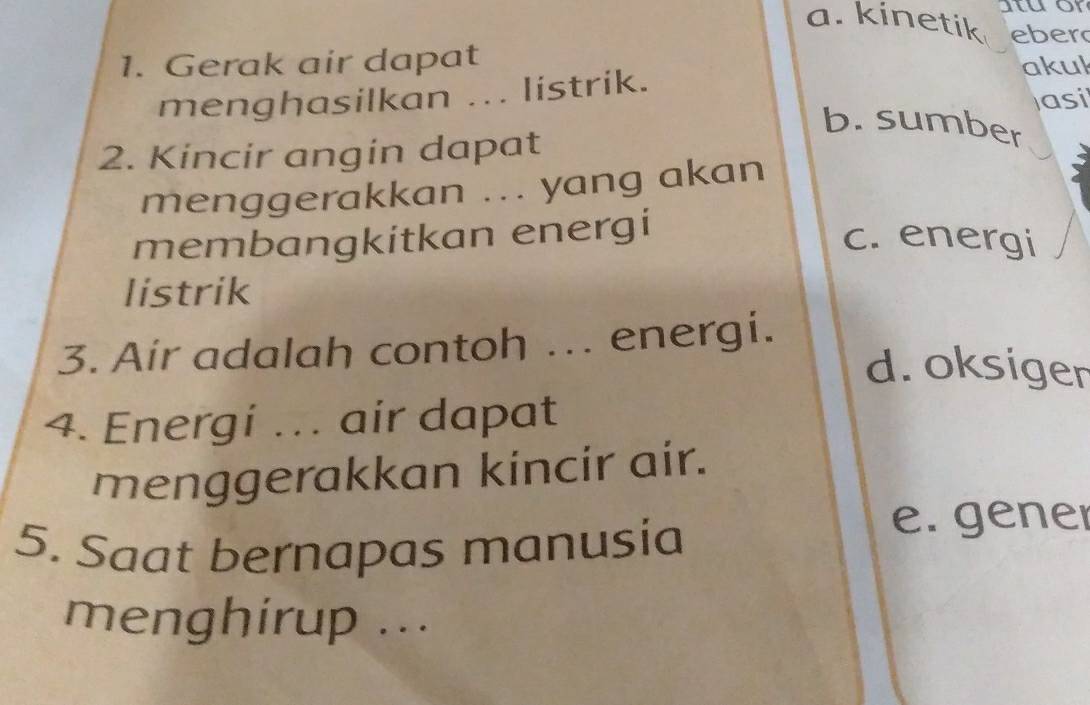 tuor
a. kinetik eber
1. Gerak air dapat
menghasilkan ... listrik.
akuk
asi
b. sumber
2. Kincir angin dapat
menggerakkan ... yang akan
membangkitkan energi
c. energi
listrik
3. Air adalah contoh ... energi.
d. oksiger
4. Energi .. air dapat
menggerakkan kincir air.
5. Saat bernapas manusia
e. gener
menghirup ...