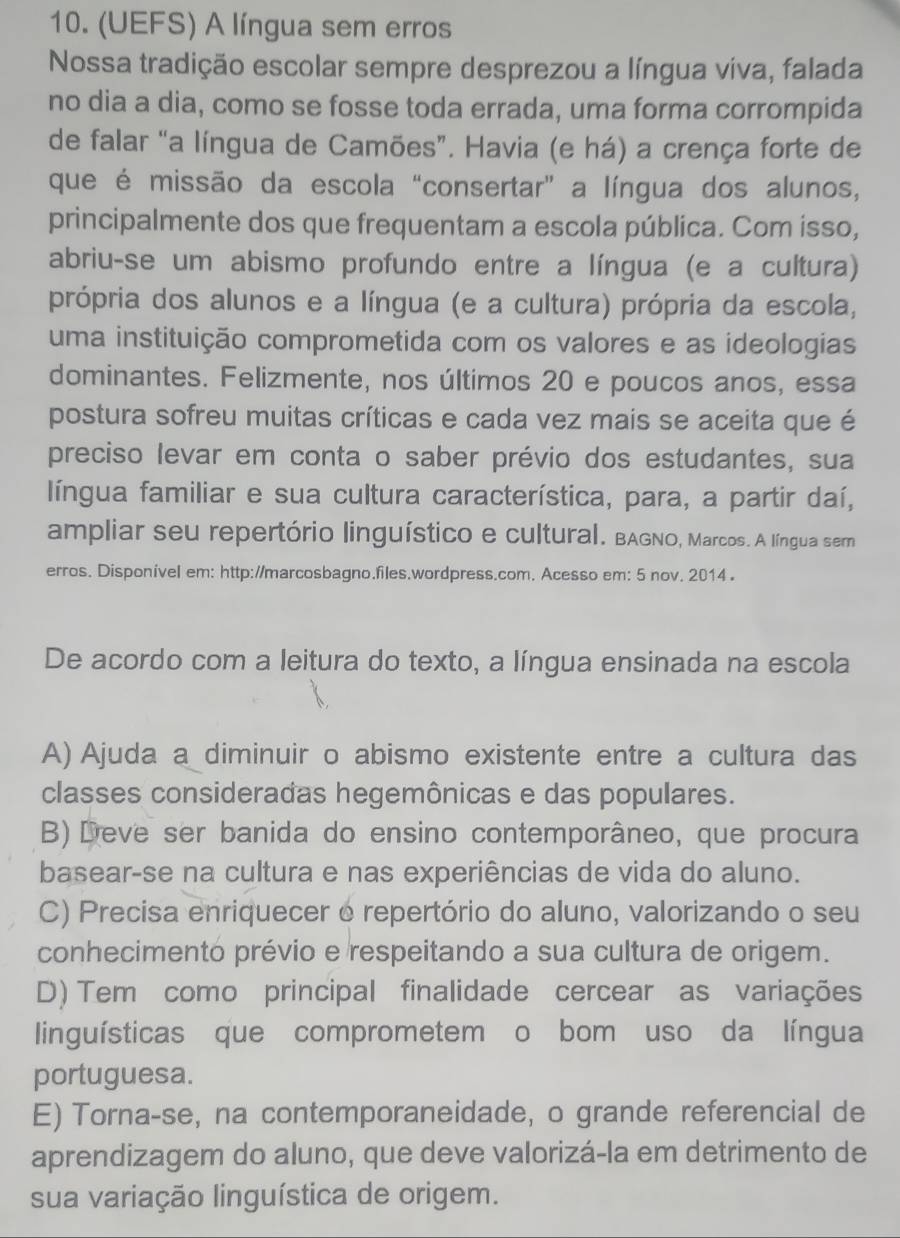 (UEFS) A língua sem erros
Nossa tradição escolar sempre desprezou a língua viva, falada
no dia a dia, como se fosse toda errada, uma forma corrompida
de falar “a língua de Camões”. Havia (e há) a crença forte de
que é missão da escola "consertar” a língua dos alunos,
principalmente dos que frequentam a escola pública. Com isso,
abriu-se um abismo profundo entre a língua (e a cultura)
própria dos alunos e a língua (e a cultura) própria da escola,
uma instituição comprometida com os valores e as ideologias
dominantes. Felizmente, nos últimos 20 e poucos anos, essa
postura sofreu muitas críticas e cada vez mais se aceita que é
preciso levar em conta o saber prévio dos estudantes, sua
língua familiar e sua cultura característica, para, a partir daí,
ampliar seu repertório linguístico e cultural. BAGNO, Marcos. A língua ser
erros. Disponivel em: http://marcosbagno.files.wordpress.com. Acesso em: 5 nov. 2014 .
De acordo com a leitura do texto, a língua ensinada na escola
A) Ajuda a diminuir o abismo existente entre a cultura das
classes consideradas hegemônicas e das populares.
B)  Deve ser banida do ensino contemporâneo, que procura
basear-se na cultura e nas experiências de vida do aluno.
C) Precisa enriquecer o repertório do aluno, valorizando o seu
conhecimento prévio e respeitando a sua cultura de origem.
D) Tem como principal finalidade cercear as variações
linguísticas que comprometem o bom uso da língua
portuguesa.
E) Torna-se, na contemporaneidade, o grande referencial de
aprendizagem do aluno, que deve valorizá-la em detrimento de
sua variação linguística de origem.