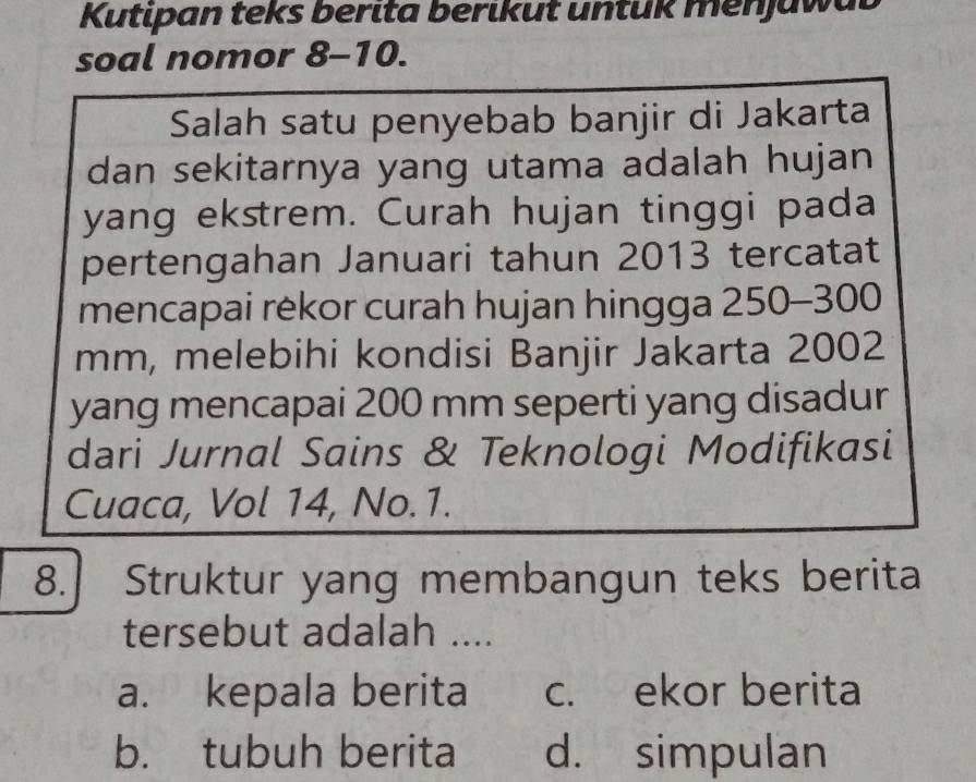 Kutipan teks berita berikut untük menjuwal
soal nomor 8-10.
Salah satu penyebab banjir di Jakarta
dan sekitarnya yang utama adalah hujan
yang ekstrem. Curah hujan tinggi pada
pertengahan Januari tahun 2013 tercatat
mencapai rekor curah hujan hingga 250-300
mm, melebihi kondisi Banjir Jakarta 2002
yang mencapai 200 mm seperti yang disadur
dari Jurnal Sains & Teknologi Modifikasi
Cuaca, Vol 14, No. 1.
8. Struktur yang membangun teks berita
tersebut adalah ....
a. kepala berita c. ekor berita
b. tubuh berita d. simpulan