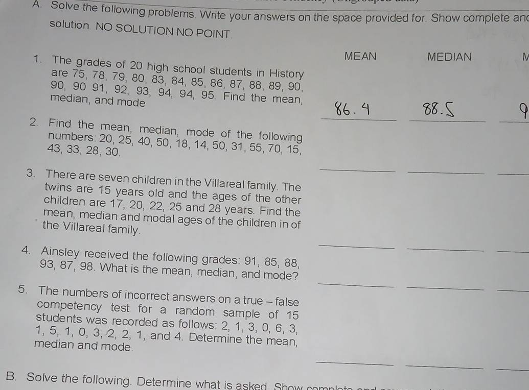 Solve the following problems. Write your answers on the space provided for. Show complete and 
solution. NO SOLUTION NO POINT. 
MEAN MEDIAN 
1. The grades of 20 high school students in History 
are 75, 78, 79, 80, 83, 84, 85, 86, 87, 88, 89, 90,
90, 90 91, 92, 93, 94, 94, 95. Find the mean, 
median, and mode 
_ 
__ 
2. Find the mean, median, mode of the following 
numbers: 20, 25, 40, 50, 18, 14, 50, 31, 55, 70, 15,
43, 33, 28, 30. 
_ 
_ 
_ 
3. There are seven children in the Villareal family. The 
twins are 15 years old and the ages of the other 
children are 17, 20, 22, 25 and 28 years. Find the 
mean, median and modal ages of the children in of 
the Villareal family. 
_ 
_ 
_ 
4. Ainsley received the following grades: 91, 85, 88, 
_ 
_
93, 87, 98. What is the mean, median, and mode? 
_ 
5. The numbers of incorrect answers on a true - false 
competency test for a random sample of 15
students was recorded as follows: 2, 1, 3, 0, 6, 3,
1, 5, 1, 0, 3, 2, 2, 1, and 4. Determine the mean, 
median and mode. 
_ 
_ 
_ 
B. Solve the following. Determine what is asked Show complot