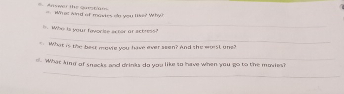 Answer the questions. 
=. What kind of movies do you like? Why? 
_ 
b. Who is your favorite actor or actress? 
_ 
_ 
c What is the best movie you have ever seen? And the worst one? 
€. What kind of snacks and drinks do you like to have when you go to the movies? 
_