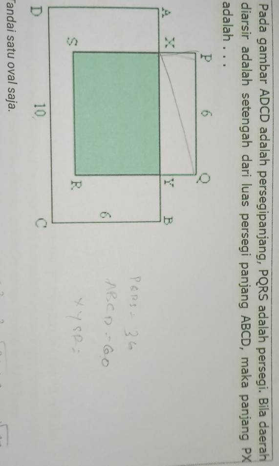 Pada gambar ADCD adalah persegipanjang, PQRS adalah persegi. Bila daerah 
diarsir adalah setengah dari luas persegi panjang ABCD, maka panjang PX
adalah . . . 
Tandai satu oval saja.