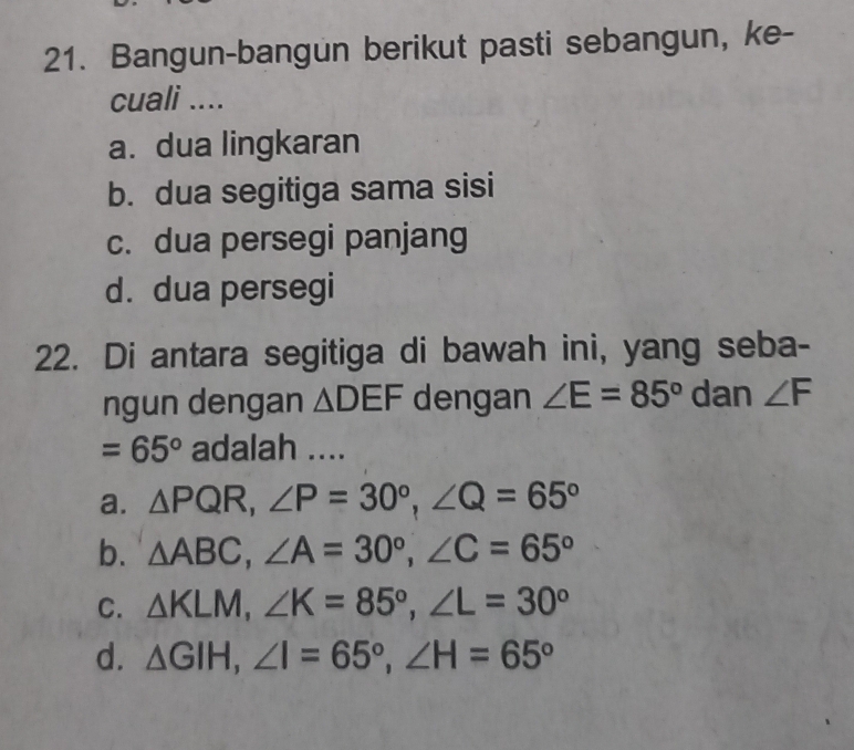 Bangun-bangun berikut pasti sebangun, ke-
cuali ....
a. dua lingkaran
b. dua segitiga sama sisi
c. dua persegi panjang
d. dua persegi
22. Di antara segitiga di bawah ini, yang seba-
ngun dengan △ DEF dengan ∠ E=85° dan ∠ F
=65° adalah ....
a. △ PQR, ∠ P=30°, ∠ Q=65°
b. △ ABC, ∠ A=30°, ∠ C=65°
C. △ KLM, ∠ K=85°, ∠ L=30°
d. △ GIH, ∠ I=65°, ∠ H=65°