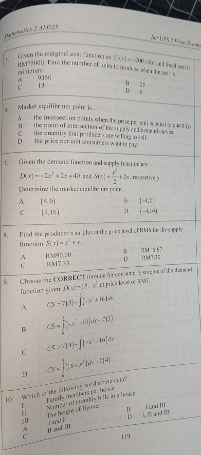 Mathematics 2 AM025
Set UPS 2 From Previo
5. Given the marginal cost function as C'(x)=-200+8x and fixed cost is
RM75000. Find the number of units to produce when the cost is
minimum.
A 9350
C 13
B 25
D 8
6. Market equilibrium point is…
A the intersection points when the price per unit is equal to quantity.
B the point of intersection of the supply and demand curves
Cthe quantity that producers are willing to sell.
D the price per unit consumers want to pay.
7. Given the demand function and supply function are
D(x)=-2x^2+2x+40 and S(x)= x^2/2 +2x , respectively.
Determine the market equilibrium point.
A (4,0)
B (-4,0)
C (4,16)
D (-4,16)
8. Find the producer’s surplus at the price level of RM6 for the supply
function S(x)=x^2+x.
A RM90.00 B RM16.67
C RM7.33 D RM7.30
9. Choose the CORRECT formula for consumer’s surplus of the demand
function given D(x)=16-x^2 at price level of RM7.
A CS=7(3)-∈tlimits _a^(3(-x^2)+16)dx
B CS=∈tlimits _0^(1(-x^2)+16)dx-7(3)
C CS=7(4)-∈tlimits _0^(4(-x^2)+16)dx
D CS=∈tlimits _0^(4(16-x^2))dx-7(4)
10. Which of the following are discrete data?
1 Family members per house.
II The height of flyover. Number of monthly bills in a house.
B I and III
D
A I, II and III
III I and 1I
C II and III
119