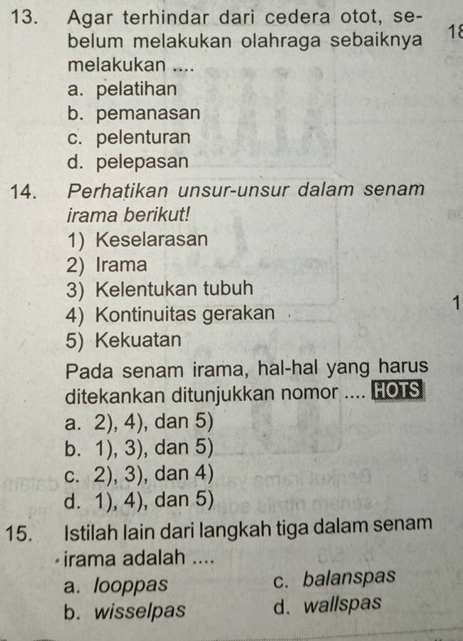 Agar terhindar dari cedera otot, se-
belum melakukan olahraga sebaiknya 18
melakukan ....
a. pelatihan
b. pemanasan
c. pelenturan
d. pelepasan
14. Perhatikan unsur-unsur dalam senam
irama berikut!
1) Keselarasan
2) Irama
3) Kelentukan tubuh
1
4) Kontinuitas gerakan
5) Kekuatan
Pada senam irama, hal-hal yang harus
ditekankan ditunjukkan nomor .... HOTS
a. 2),4) , dan 5)
1),3) , dan 5)
C. 2),3) , dan 4)
d. 1),4) , dan 5)
15. Istilah lain dari langkah tiga dalam senam
irama adalah ....
a. looppas c. balanspas
b. wisselpas d. wallspas