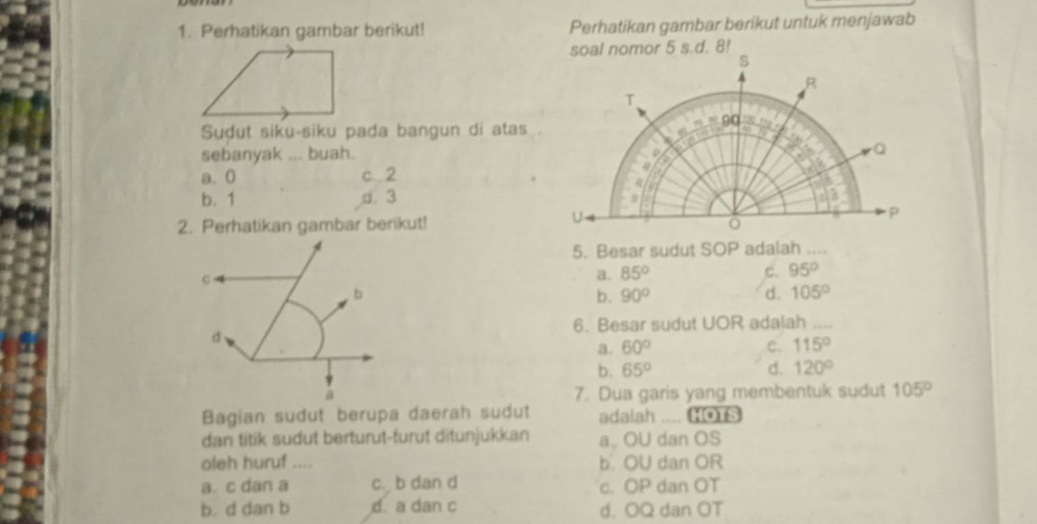 Perhatikan gambar berikut! Perhatikan gambar berikut untuk menjawab
Suḍut siku-siku pada bangun di atas
sebanyak ... buah.
a. 0 c.. 2
b. 1 d. 3
2. Perhatikan gambar berikut!
5. Besar sudut SOP adalah ....
a. 85° c. 95°
b
b. 90° d. 105°
6. Besar sudut UOR adalah ....
d
a. 60° C. 115°
b. 65° d. 120°
a 7. Dua garis yang membentuk sudut 105°
Bagian sudut berupa daerah sudut adalah .... HOTS
dan titik sudut berturut-furut ditunjukkan a OU dan OS
oleh huruf .... b. OU dan OR
a. c dan a c. b dan d c. OP dan OT
b. d dan b d. a dan c d. OQ dan OT