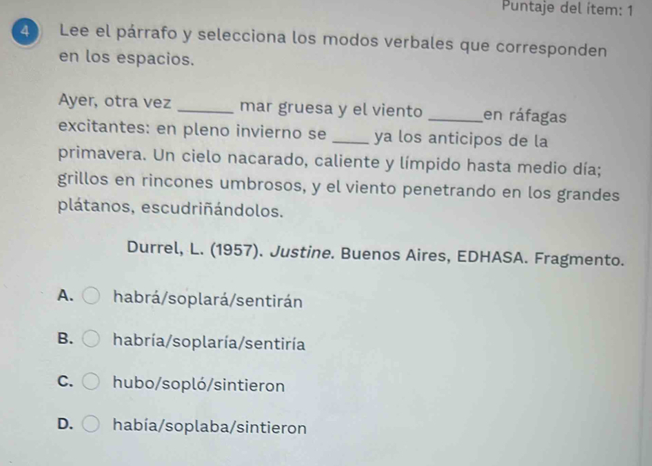 Puntaje del ítem: 1
4 Lee el párrafo y selecciona los modos verbales que corresponden
en los espacios.
Ayer, otra vez _mar gruesa y el viento _en ráfagas
excitantes: en pleno invierno se _ya los anticipos de la
primavera. Un cielo nacarado, caliente y límpido hasta medio día;
grillos en rincones umbrosos, y el viento penetrando en los grandes
plátanos, escudriñándolos.
Durrel, L. (1957). Justine. Buenos Aires, EDHASA. Fragmento.
A. habrá/soplará/sentirán
B. habría/soplaría/sentiría
C. hubo/sopló/sintieron
D. había/soplaba/sintieron