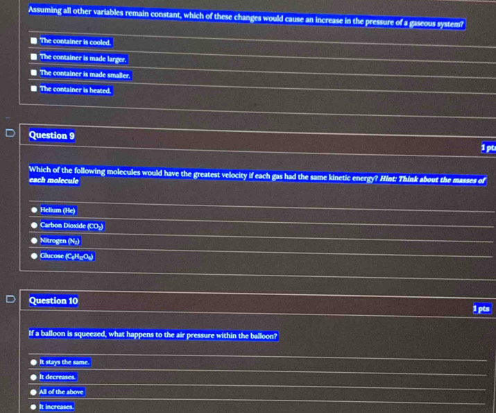 Assuming all other variables remain constant, which of these changes would cause an increase in the pressure of a gaseous system?
The container is cooled.
The container is made larger.
The container is made smaller.
The container is heated.
Question 9
1pt
Which of the following molecules would have the greatest velocity if each gas had the same kinetic energy? Hint: Think about the masses of
each molecule
Helium (He)
Carbon Dioxide (CO_2)
Nitrogen N_2
Glucose (C_4H_12O_6)
Question 10 1 pts
If a balloon is squeezed, what happens to the air pressure within the balloon?
It stays the same.
It decreases.
All of the above
It increases.