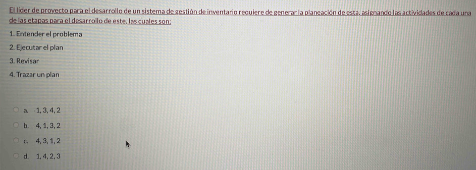 El líder de proyecto para el desarrollo de un sistema de gestión de inventario requiere de generar la planeación de esta. asignando las actividades de cada una
de las etapas para el desarrollo de este. las cuales son:
1. Entender el problema
2. Ejecutar el plan
3. Revisar
4. Trazar un plan
a. 1, 3, 4, 2
b. 4, 1, 3, 2
c. 4, 3, 1, 2
d. 1, 4, 2, 3