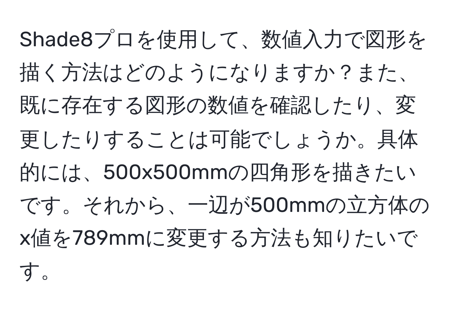 Shade8プロを使用して、数値入力で図形を描く方法はどのようになりますか？また、既に存在する図形の数値を確認したり、変更したりすることは可能でしょうか。具体的には、500x500mmの四角形を描きたいです。それから、一辺が500mmの立方体のx値を789mmに変更する方法も知りたいです。