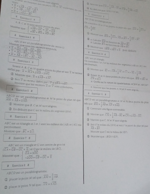 non alignés
teurs h er, en fonction des vecteurcs overline AB i t vector UC e p l eent      v  ④ En déduire que (MN|J/CM) overline CM= 1/2 overline AB-overline AC.overline BM= 9/2 overline AB-1overline AC
overline n=2overline AB-3overline AC+overline BA
③ Montrer que
vector v=vector AB+2vector AC-vector BC
overline W=-2overline BA+overline BC.
4 Exercice 9 8
Exercice 2 
ABC D est parallelo gramme
On considère M et N les puints du plan tels que
Montrer que beginarrayl · vector AB+vector DC=vector AC+vector DB · vector AC+vector BD=vector AD+vector BCendarray. pian overline CN= 2/3 overline DC overline DM= 1/2 overline DA
A. B. C et D sont quatre points du Mantrer que vector BM= 3/2 vector DA-vector AB overline HN= 2/3 overline DC+overline BC
Exercice 3  en fonction de frac overline ABAB frac overline BCoverline BC
overline dM
a. Calculer i> Catcules vector BN en fonction de
ABCD est un paralléiogramme de centre O Montrer que 2overline BM+3overline BN=overline 0 puis déduire
e!
Montrer que tous ces vecteurs sont nuls. overline u=overline OA+overline OB+overline OC+overline OD_  overline v=overline AO-overline BO+overline CO-overline DO. Exertice 10 6
vector w=vector AB+2vector BC-vector AC-vector AD
ABC est un triangle.
On considère 1 et / et les milieux des segments AB
 Exercice 4 # pectivement l et [ACi res
Soient A, B. C et M quatre points du plan et soit
Montrer que overline BJ=-overline AB+ 1/2 overline AC e1 overline CI=-overline AC+ 1/2 overline AB
défini par : overline u=overline MA+2overline MB-3overline MC vector u le vecteur ② Soient M et N deux points du plan tels que overline BM=2overline BJ
① Montrer que : overline u=2overline AB-3overline AC.
overline CN=2overline CI
a. Quelle est la nature de quadrilatères ACBN et ABCM
Sait vector v le vecteur défini par vector v=2vector BA-6vector BC h. Montrer que les points A. Met N sont alignés
Montrer que les vecteurs vector u et V sont colinéaires.
Exercice 5 a
Exercice 1 2
ABCD est un parallélogramme et M le point du plan tel que ABCD est un parallélogramme et M et N deux points du plan
overline AM=overline AB+2overline AD. tels que : overline BM= 1/2 overline ABetoverline AN=3overline AD
① Montrer que B. C et M sont alignés. Construire une fígure convenable
En déduire que C est le milieu du segment ( 8M Montrer que : overline CM= 1/2 overline AB-vector BCetoverline CN=2overline AD-overline DC.
Exercice 6 Montrer que C. M et N sont alignés
ABC est un triangle et I et / sont les milieux de beginvmatrix ABendvmatrix et (AC) res- ④ Soit É le milieu du [DN] et soit F le point du plan tel que  t
pectivement. overline AB=overline BF
Montrer que : overline BC=2overline IJ. Montrer que C est le milieu de (EF).
3 Exercice 7 0
⑤ Montrer que: (8D)/(EF.
ABC est un triangle et G son centre de gravité
(vector GA+vector GB+vector GC=vector 0) et O est le milieu de [BC].
Montrer que : beginarrayl vector OA=3vector OG -2vector GO+vector GB+vector GC=vector 0endarray.
Exercice 8 
ABCD est un parallélogramme.
① placer le point M tel que : overline AM= 3/2 overline AB.
② placer le point N tel que : overline AN=3overline AD.