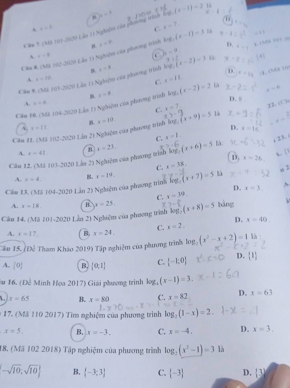 lā
B. x=4
(x-1)=2 x-4=
A. x=3 C. x=7.
D x=10
Clu 7. (Mă 101- 70,y) Lần 1) Nghiệm của phương trình log
||x|
B. x=9. D. x - ), (Má 193 26
Câu 8. (Mã 102-2020 Lần 1) Nghiệm của phương trình log _2(x-1)=3 là x-4=2^3
A. x=8. C k=9. là: 4
B. x=8.
log _2
D. x=10;1. (Mä 10
Câu 9. (Mã 10 1-2020 Lân D Nghiệm của phương trình (x-2)=3
A. x=10. x=11.
C.
B. x=8.
Câu 10. (Mã 104-2020 Lần 1) Nghiệm của phương trình log _3(x-2)=2
là
x=6
D. 8 .
A. x=6.
C. x=7,
22. (Ch
B. x=10.
C. x=1. x=frac 2
A. x=11. D. x=16
Cân 11. (Mã 102-2020 Lần 2) Nghiệm của phương trình log _2(x+9)=5 là
;23. (
B. x=23.
A. x=41. x. 1
Cầu 12. (Mã 103-2020 Lần 2) Nghiệm của phương trình log _2(x+6)=5 là:
D. x=26
C. x=38.
u 2
A. x=4.
B. x=19.
Câu 13. (Mã 104-2020 Lần 2) Nghiệm của phương trình log _2(x+7)=5 là
C. x=39. D. x=3. A
A. x=18. B. x=25.
Câu 14. (Mã 101-2020 Lần 2) Nghiệm của phương trình log _2(x+8)=5 bằng
a
D.
C. x=2. x=40.
A. x=17. B. x=24,
Tâu 15. (Đề Tham Khảo 2019) Tập nghiệm của phương trình log _2(x^2-x+2)=1 là :
A.  0 B.  0;1
C.  -1;0
D.  1
iu 16. (Đề Minh Họa 2017) Giải phương trình log _4(x-1)=3.
D.
A. x=65 B. x=80
C. x=82 x=63
17. (Mã 110 2017) Tìm nghiệm của phương trình log _2(1-x)=2.
x=5.
B. x=-3. C. x=-4.
D. x=3.
18. (Mã 102 2018) Tập nghiệm của phương trình log _2(x^2-1)=3 là
(-sqrt(10);sqrt(10) B.  -3;3 C.  -3 D.  3