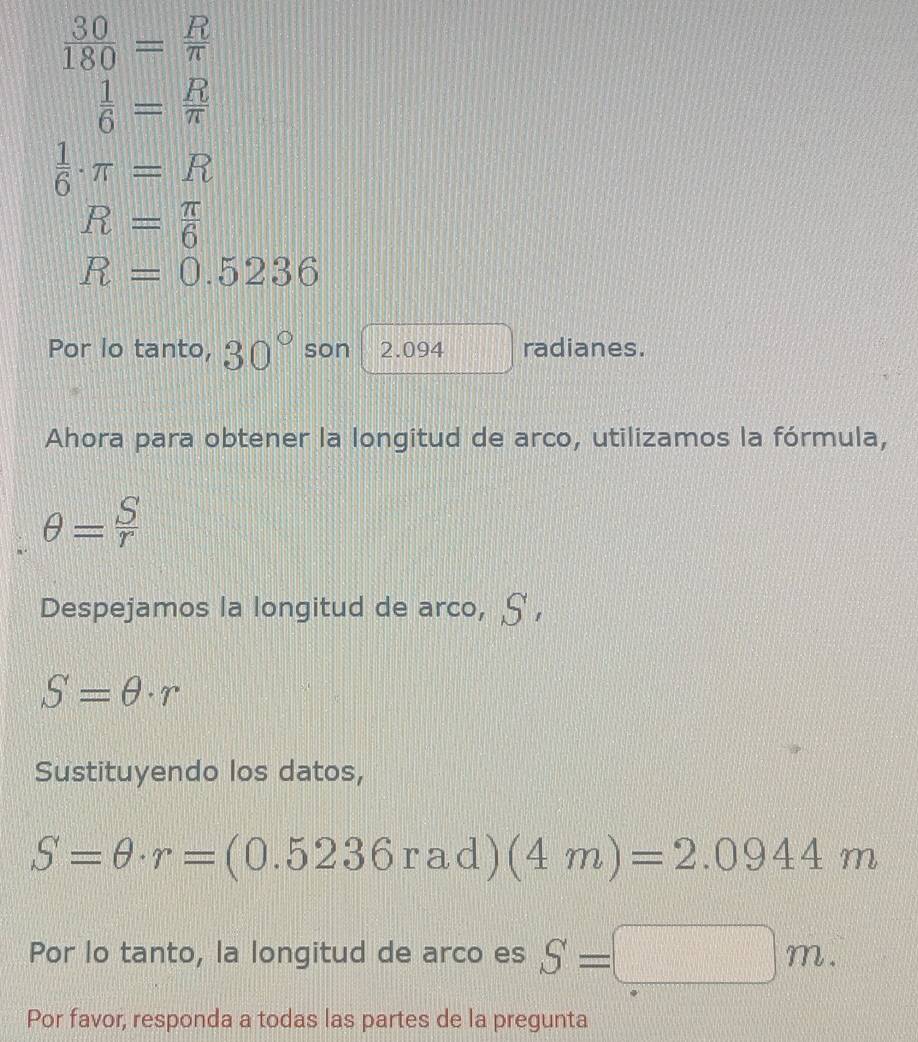  30/180 = R/π  
 1/6 = R/π  
 1/6 · π =R
R= π /6 
R=0.5236
Por lo tanto, 30° son 2.094 radianes. 
Ahora para obtener la longitud de arco, utilizamos la fórmula,
θ = S/r 
Despejamos la longitud de arco, 25
S=θ · r
Sustituyendo los datos,
S=θ · r=(0.5236rad)(4m)=2.0944m
Por lo tanto, la longitud de arco es S=□ m. 
Por favor, responda a todas las partes de la pregunta