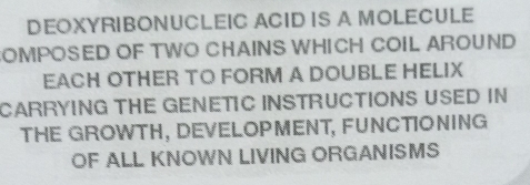 DEOXYRIBONUCLEIC ACID IS A MOLECULE 
OMPOSED OF TWO CHAINS WHICH COIL AROUND 
EACH OTHER TO FORM A DOUBLE HELIX 
CARRYING THE GENETIC INSTRUCTIONS USED IN 
THE GROWTH, DEVELOPMENT, FUNCTIONING 
OF ALL KNOWN LIVING ORGANISMS