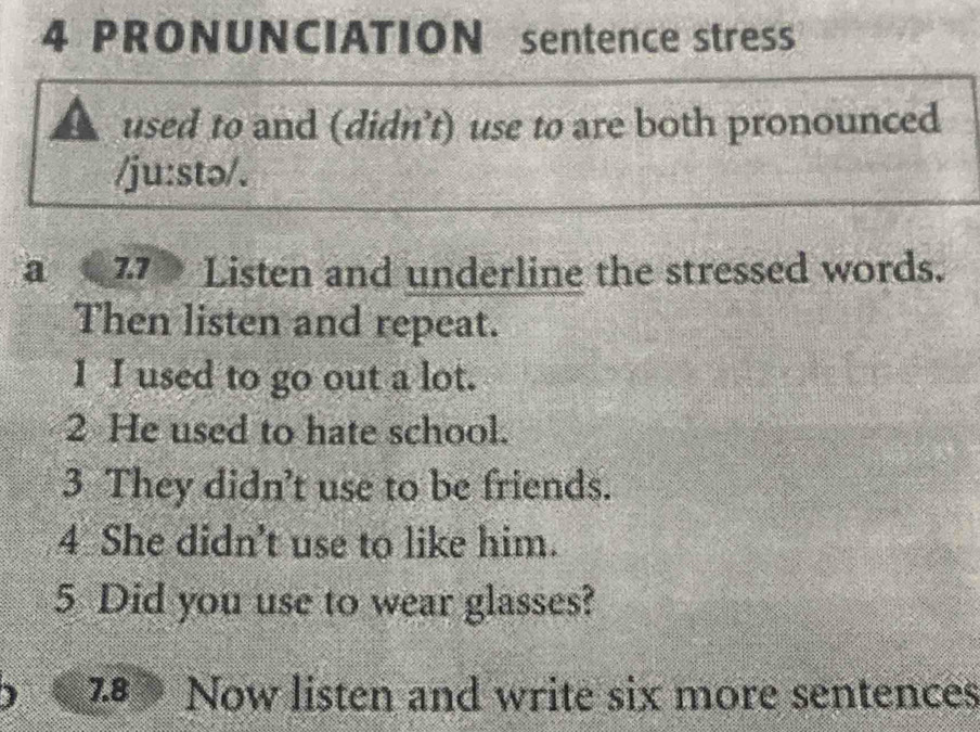 PRONUNCIATION sentence stress 
used to and (didn’t) use to are both pronounced 
/ju:stɔ/. 
a 77 Listen and underline the stressed words. 
Then listen and repeat. 
I I used to go out a lot. 
2 He used to hate school. 
3 They didn’t use to be friends. 
4 She didn't use to like him. 
5 Did you use to wear glasses? 
78 Now listen and write six more sentences