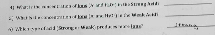 What is the concentration of Ions (A and H_3O^+) in the Strong Acid?_ 
5) What is the concentration of Ions (A and H_3O^+) in the Weak Acid?_ 
6) Which type of acid (Strong or Weak) produces more ions? 
_