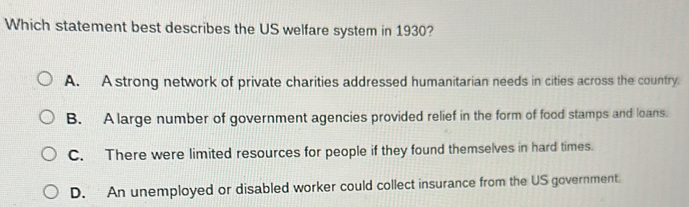 Which statement best describes the US welfare system in 1930?
A. A strong network of private charities addressed humanitarian needs in cities across the country.
B. A large number of government agencies provided relief in the form of food stamps and loans.
C. There were limited resources for people if they found themselves in hard times.
D. An unemployed or disabled worker could collect insurance from the US government.